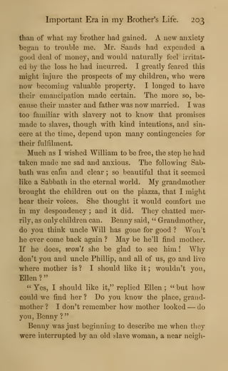 Important Era in my Brother's Life. 203
than of what my brother had gained. A new anxiety
began to trouble me. Mr. Sands had expended a
good deal of money, and would naturally feel irritat-
ed by the loss he had incurred. I greatly feared this
might injure the prospects of my children, who were
now becoming valuable property. I longed to have
their emancipation made certain. The more so, be-
cause their master and father was now married. I was
too familiar with slavery not to know that promises
made to slaves, though with kind intentions, and sin-
cere at the time, depend upon many contingencies for
their fulfilment.
Much as I wished William to be free, the step he had
taken made me sad and anxious. The following Sab-
bath was calm and clear ; so beautiful that it seemed
like a Sabbath in the eternal world. My grandmother
brought the children out on the piazza, that I might
hear their voices. She thought it would comfort me
in my despondency ; and it did. They chatted mer-
rily, as only children can. Benny said, " Grandmother,
do you think uncle Will has gone for good ? Won't
he ever come back again ? May be he'll find mother.
If he does, won't she be glad to see him ! Why
don't you and uncle Phillip, and all of us, go and live
where mother is ? I should like it ; wouldn't you,
Ellen ?
"
" Yes, I should like it," replied Ellen ;
" but how
could we find her ? Do you know the place, grand-
mother ? I don't remember how mother looked — do
you, Benny ?
"
Benny was just beginning to describe me when they
were interrupted by an old slave woman, a near neigli-
 