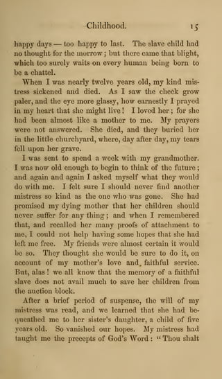 Childhood. 15
happy days — too happy to last. The slave child had
no thought for the morrow ; but there came that blight,
which too surely waits on every human being born to
be a chattel.
When I was nearly twelve years old, my kind mis-
tress sickened and died. As I saw the cheek grow
paler, and the eye more glassy, how earnestly I prayed
in my heart that she might live ! I loved her ; for she
had been almost like a mother to me. My prayers
were not answered. She died, and they buried her
in the little churchyard, where, day after day, my tears
fell upon her grave.
I was sent to spend a week with my grandmother.
I was now old enough to begin to think of the future
and again and again I asked myself what they would
do with me. I felt sure I should never find another
mistress so kind as the one who was gone. She had
promised my dying mother that her children should
never suffer for any thing ; and when I remembered
that, and recalled her many proofs of attachment to
me, I could not help having some hopes that she had
left me free. My friends were almost certain it would
be so. They thought she would be sure to do it, on
account of my mother's love and, faithful service.
But, alas ! we all know that the memory of a faithful
slave does not avail much to save her children from
the auction block.
After a brief period of suspense, the will of my
mistress was read, and we learned that she had be-
queathed me to her sister's daughter, a child of five
years old. So vanished our hopes. My mistress had
taught me the precepts of God's Word :
" Thou shalt
 