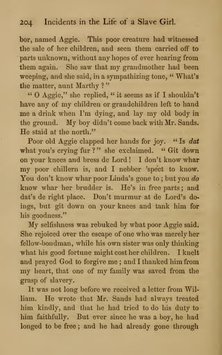 204 Incidents in the Life of a Slave Girl.
bor, named Aggie. This poor creature had witnessed
the sale of her children, and seen them carried off to
parts unknown, without any hopes of ever hearing from
them again. She saw that my grandmother had been
weeping, and she said, in a sympathizing tone, " What's
the matter, aunt Marthy ?
"
" Aggie," she replied, " it seems as if I shouldn't
have any of my children or grandchildren left to hand
me a drink when I'm dying, and lay my old body in
the groimd. My boy didn't come back with Mr. Sands.
He staid at the north."
Poor old Aggie clapped her hands for joy. " Is dat
what you's crying fur ? " she exclaimed. " Git down
on your knees and bress de Lord ! I don't know whar
my poor chillern is, and I nebber 'spect to know.
You don't know whar poor Linda's gone to ; but you do
know whar her brudder is. He's in free parts ; and
dat's de right place. Don't murmur at de Lord's do*
ings, but git down on your knees and tank him for
his goodness."
My selfishness was rebuked by what poor Aggie said.
She rejoiced over the escape of one who was merely her
fellow-bondman, while his own sister was only thinking
what his good fortune might cost her children. I knelt
and prayed God to forgive me ; and I thanked him from
my heart, that one of my family was saved from the
grasp of slavery.
It was not long before we received a letter from Wil-
liam. He wrote that Mr. Sands had always treated
him kindly, and that he had tried to do his duty to
him faithfully. But ever since he was a boy, he had
longed to be free ; and he had already gone through
 