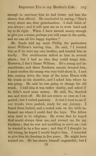 Important Era in my Brother's Life. 205
enough to convince him he had better not lose the
chance that offered. He concluded by saying, "•
Don't
worry about me, dear grandmother. I shall think of
you always ; and it will spur me on to work hard and
try to do right. When I have earned money enough
to give you a home, perhaps you will come to the north,
and we can all live happy together."
Mr. Sands told my uncle Phillip the particulars
about William's leaving him. He said, " I trusted
him as if he were my own brother, and treated him as
kindly. The abolitionists talked to him in several
places ; but I had no idea they could tempt him.
However, I don't blame WiUiam. He's young and in-
considerate, and those Northern rascals decoyed him.
I must confess the scamp was very bold about it. I met
him coming down the steps of the Astor House Avith
his trunk on his shoulder, and I asked him where he
was going. He said he was going to change his old
trunk. I told him it was rather shabby, and asked if
he didn't need some money. He said. No, thanked
me, and went off. He did not return so soon as I ex-
pected ; but I waited patiently. At last I went to see if
our trunks were packed, ready for our journey. I
found them locked, and a sealed note on the table in-
formed me where I could find the keys. The fellow
even tried to be religious. He wrote that he hoped
God would always bless me, and reward me for my
kindness ; that he was not unwilling to serve me ; but
he wanted to be a free man ; and that if I thought he
did wrong, he hoped I would forgive him. I intended
to give him his freedom in five years. He might have
trusted me. He has shown himself ungrateful ; but I
18
 
