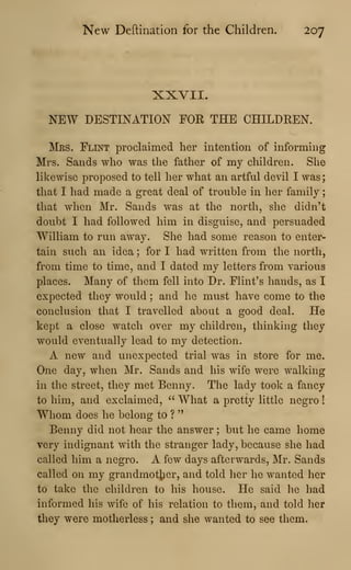 New Deftination for the Children. 207
XXVII.
NEW DESTINATION FOR THE CHILDREN.
Mrs. Flint proclaimed her intention of informing
Mrs. Sands who was the father of my children. She
likewise proposed to tell her what an artful devil I was;
that I had made a great deal of trouble in her family
;
that when Mr. Sands was at the north, she didn't
doubt I had followed him in disguise, and persuaded
William to run away. She had some reason to enter-
tain siich an idea ; for I had written from the north,
from time to time, and I dated my letters from various
places. Many of them fell into Dr. Flint's hands, as I
expected they would ; and he must have come to the
conclusion that I travelled about a good deal. He
kept a close watch over my children, thinking they
would eventually lead to my detection.
A new and unexpected trial was in store for me.
One day, when Mr. Sands and his wife were walking
in the street, they met Benny. The lady took a fancy
to him, and exclaimed, " What a pretty little negro
!
Whom does he belong to ?
"
Benny did not hear the answer ; but he came home
very indignant with the stranger lady, because she had
called him a negro. A few days afterwards, Mr. Sands
called on my grandmotiier, and told her he wanted her
to take the children to his house. He said he had
informed his wife of his relation to them, and told her
they were motherless ; and she wanted to see them.
 