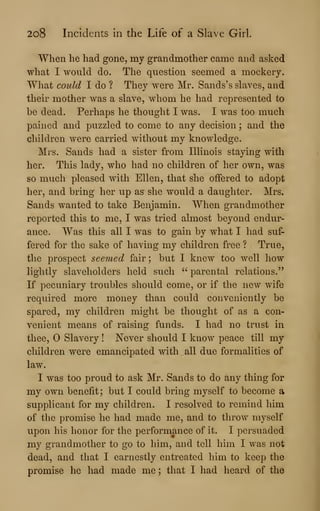 2o8 Incidents in the Life of a Slave Girl.
When he had gone, my grandmother came and asked
what I would do. The question seemed a mockery.
What could I do ? They were Mr. Sands's slaves, and
their mother was a slave, whom he had represented to
be dead. Perhaps he thought I was. I was too much
pained and puzzled to come to any decision ; and the
children were carried without my knowledge.
Mrs. Sands had a sister from Illinois staying with
her. This lady, who had no children of her own, was
so much pleased with Ellen, that she offered to adopt
her, and bring her up as^ she would a daughter. Mrs.
Sands wanted to take Benjamin. When grandmother
reported this to me, I was tried almost beyond endur-
ance. Was this all I was to gain by what I had suf-
fered for the sake of having my children free ? True,
the prospect seemed fair ; but I knew too well liow
lightly slaveholders held such " parental relations."
If pecuniary troubles should come, or if the new wife
required more money than could conveniently be
spared, my children might be thought of as a con-
venient means of raising funds. I had no trust in
thee, Slavery ! Never should I know peace till my
children were emancipated with all due formalities of
law.
I was too proud to ask Mr. Sands to do any thing for
my own benefit ; but I could bring myself to become a
supplicant for my children. I resolved to remind him
of the promise he had made me, and to throw myself
upon his honor for the performance of it. I persuaded
my grandmother to go to him, and tell him I was not
dead, and that I earnestly entreated him to keep the
promise he had made me ; that I had heard of the
 