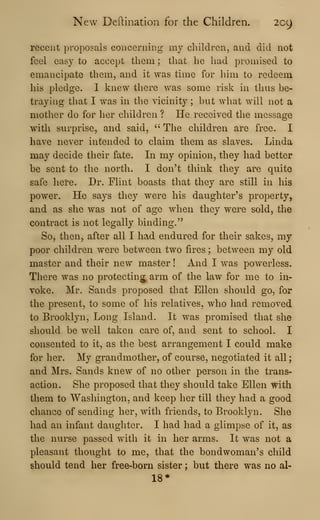 New Deftination for the Children. 209
recent proposals coiiceriiing my children, and did not
feel easy to accept them ; that he had promised to
emancipate them, and it was time for him to redeem
his pledge. I knew there was some risk in thus be-
traying that I was in the vicinity ; but what will not a
mother do for her children ? He received the message
with surprise, and said, ''
The children are free. I
have never intended to claim them as slaves. Linda
may decide their fate. In my opinion, they had better
be sent to the north. I don't think they are quite
safe liere. Dr. Flint boasts that they are still in his
power. He says they were his daughter's property,
and as she was not of age when they were sold, the
contract is not legally binding."
So, then, after all I had endured for their sakes, my
poor children were between two fires ; between my old
master and their new master ! And I was powerless.
There was no protecting^ arm of the law for me to in-
voke. Mr. Sands proposed that Ellen should go, for
the present, to some of his relatives, who had removed
to Brooklyn, Long Island. It was promised that she
should be well taken care of, and sent to school. I
consented to it, as the best arrangement I could make
for her. My grandmother, of course, negotiated it all
;
and Mrs. Sands knew of no other person in the trans-
action. She proposed that they should take Ellen with
them to Washington, and keep her till they had a good
chance of sending her, with friends, to Brooklyn. She
had an infant daughter. I had had a glimpse of it, as
the nurse passed with it in her arms. It was not a
pleasant thought to me, that the bondwoman's child
should tend her free-born sister ; but there was no al-
18*
 