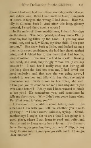 New Defiination for the Children. 211
there I had watched over them, each day with a deeper
and sadder love ; there I had knelt to God, in anguish
of heart, to forgive the wrong I had done. How viv-
idly it all came back ! And after this long, gloomy
interval, I stood there such a wreck
!
In the midst of these meditations, I heard footsteps
on the stairs. The door opened, and my uncle Phillip
came in, leading Ellen by the hand. I put my arms
round her, and said, " Ellen, my dear child, I am your
mother." She drew back a little, and looked at me ;
then, with sweet confidence, she laid her cheek against
mine, and I folded her to the heart that had been so
long desolated. She was the first to speak. Raising
her head, she said, inquiringly, " You really are my
mother ? " I told her I really was ; that during all
the long time she had not seen me, I had loved her
most tenderly ; and that now she was going away, I
wanted to see her and talk with her, that she might
remember me. With a sob in her voice, she said,
" I'm glad you've come to see me ; but why didn't you
ever come before ? Benny and I have wanted so much
to see you ! He remembers you, and sometimes he
tells me about you. Why didn't you come home when
Dr. Flint went to bring you ?
"
I answered, ''
I couldn't come before, dear. But
now that I am with you, tell me whether you like to
go away." '^
I don't know," said she, crying. " Grand-
mother says I ought not to cry ; that I am going to a
good place, where I can learn to read and write, and
that by and by I can write her a letter. But I shan't
have Benny, or grandmother, or uncle Phillip, or any
body to love me. Can't you go with me ? 0, do go,
dear mother !
"
 