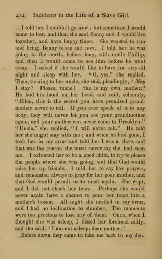 212 Incidents in the Life of a Slave Girl.
I told her I couldn't go now ; but sometime I would
come to her, and then she and Benny and I would live
together, and have happy times. She wanted to run
and bring Benny to see me now. I told her he was
going to the north, before long, with uncle Phillip,
and then I would come to see him before he went
away. I asked if she would like to have me stay all
night and sleep with her. •'
0, yes," she replied.
Then, turning to her uncle, she said, pleadingly, " May
I stay ? Please, uncle ! She is my own mother."
He laid his hand on her head, and said, solemnly,
" Ellen, this is the secret you have promised grand-
mother never to tell. If you ever speak of it to any
body, they will never let you see your grandmother
again, and your mother can never come to Brooklyn."
" Uncle," she replied, " I will never tell." He told
her she might stay with me ; and when he had gone, I
took her in my arms and told her I was a slave, and
that was the reason she must never say she had seen
me. I exhorted her to be a good child, to try to please
the people where she was going, and that God would
raise her up friends. I told her to say her prayers,
and remember always to pray for her poor mother, and
that God would permit us to meet again. She wept,
and I did not check her tears. Perhaps she would
never again have a chance to pour her tears into a
mother's bosom. All night she nestled in my arms,
and I had no inclination to slumber. The moments
were too precious to lose any of them. Once, when I
thought she was asleep, I kissed her forehead softly,
and she said, " I am not asleep, dear mother."
Before dawn they came to take me back to my den.
 