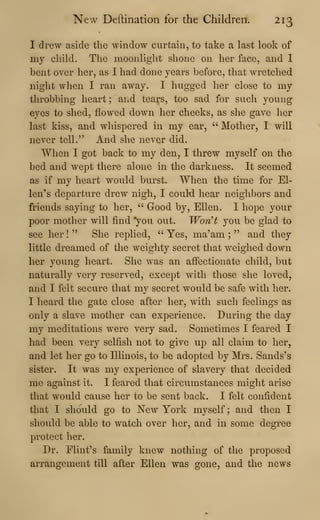 New Deftination for the Children. 213
I drew aside the window curtain, to take a last look of
my child. The moonliglit shone on her face, and I
bent over her, as I had done years before, that wretched
night when I ran away. I hugged her close to my
throbbing heart ; and tears, too sad for such young
eyes to shed, flowed down her cheeks, as she gave her
last kiss, and whispered in my ear, " Mother, I will
never tell." And she never did.
When I got back to my den, I threw myself on the
bed and wept there alone in the darkness. It seemed
as if my heart would burst. When the time for El-
len's departure drew nigh, I couM hear neighbors and
friends saying to her, " Good by, Ellen. I hope your
poor mother will find ^ou out. WonH you be glad to
see her !
" She replied, " Yes, ma'am ;
" and they
little dreamed of the weighty secret that weighed down
her young heart. She was an affectionate child, but
naturally very reserved, except with those she loved,
and I felt secure that my secret would be safe with her.
I heard the gate close after her, with such feelings as
only a slave mother can experience. During the day
my meditations were very sad. Sometimes I feared I
had been very selfish not to give up all claim to her,
and let her go to Illinois, to be adopted by Mrs. Sands's
sister. It was my experience of slavery that decided
me against it. I feared that circumstances might arise
that would cause her to be sent back. I felt confident
that I should go to New York myself ; and then I
should be able to watch over her, and in some degree
protect her.
Dr. Flint's family knew nothing of the proposed
arrangement till after Ellen was gone, and the news
 