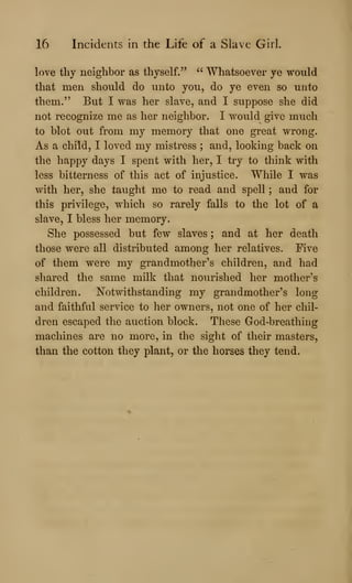 16 Incidents in the Life of a Slave Girl.
love thy neighbor as thyself." " Whatsoever ye vrould
that men should do unto you, do ye even so unto
them." But I was her slave, and I suppose she did
not recognize me as her neighbor. I would give much
to blot out from my memory that one great wrong.
As a child, I loved my mistress ; and, looking back on
the happy days I spent with her, I try to think with
less bitterness of this act of injustice. While I was
with her, she taught mo to read and spell ; and for
this privilege, which so rarely falls to the lot of a
slave, I bless her memory.
She possessed but few slaves ; and at her death
those were all distributed among her relatives. Five
of them were my grandmother's children, and had
shared the same milk that nourished her mother's
children. Notwithstanding my grandmother's long
and faithful service to her owners, not one of her chil-
dren escaped the auction block. These God-breathing
machines are no more, in the sight of their masters,
than the cotton they plant, or the horses they tend.
 