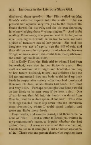 214 Incidents in the Life of a Slave Girl.
displeased them greatly. Mrs. Flint called on Mrs,
Sands's sister to inquire into the matter. She ex-
pressed her opinion very freely as to the respect Mr.
Sands showed for his wife, and for his own character,
in acknowledging those " young niggers." And as for
sending Ellen away, she pronounced it to be just as
much stealing as it would be for him to come and take
a piece of furniture out of her parlor. She said her
daughter was not of age to sign the bill of sale, and
the children were her property ; and when she became
of age, or was married, she could take them, wherever
she could lay hands on them.
Miss Emily Flint, the little girl to whom I had been
bequeathed, was now in her Sixteenth year. Her
mother considered it all right and honorable for her,
or her future husband, to steal my children ; but she
did not understand how any body could hold up their
heads in respectable society, after they had purchased
their own children, as Mr. Sands had done. Dr. Flint
said very little. Perhaps he thought that Benny would
be less likely to be sent away if he kept quiet. One
of my letters, that fell into his hands, was dated from
Canada ; and he seldom spoke of me now. This state
of things enabled me to slip down into the storeroom
more frequently, where I could stand upright, and
move my limbs more freely.
Days, weeks, and months passed, and there came no
news of Ellen. I sent a letter to Brooklyn, written in
my grandmother's name, to inquire whether she had
arrived there. Answer was returned that she had not.
I wrote to her in Washington ; but no notice was taken
of it. There was one person there, who ought to have
 