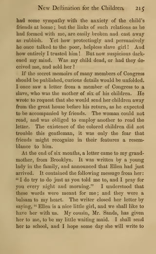 New Dertination for the Children. 215
had some sympathy with the anxiety of the child's
friends at home ; but the links of such relations as he
had formed with me, are easily broken and cast away
as rubbish. Yet how protectingly and persuasively
he once talked to the poor, helpless slave girl ! And
how entirely I trusted him ! But now suspicions dark-
ened my mind. Was my child dead, or had they de-
ceived me, and sold her ?
If the secret memoirs of many members of Congress
should be publislied, curious details would be unfolded.
I once saw a letter from a member of Congress to a
slave, who was the mother of six of his children. He
wrote to request that she would send her children away
from the great house before his return, as he expected
to be accompanied by friends. The woman could not
read, and was obliged to employ another to read the
letter. The existence of the colored children did not
trouble this gentleman, it was only the fear that
friends might recognize in their features a resem-
blance to him.
At the end of six months, a letter came to my grand-
mother, from Brooklyn. It was written by a young
lady in the family, and announced that Ellen had just
arrived. It contained the following message from her:
" I do try to do just as you told me to, and I pray for
you every night and morning." I understood that
these words were meant for me; and they were a
balsam to my heart. The writer closed her letter by
saying, " Ellen is a nice little girl, and we shall like to
have her with us. My cousin, Mr. Sands, has given
her to me, to be my little waiting maid. I shall send
her to school, and I hope some day she will write to
 