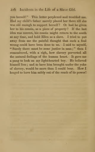 2i6 Incidents in the Life of a Slave Girl.
you herself." This letter perplexed and troubled me.
Had my child's father merely placed her there till she
was old enough to support herself ? Or had he given
her to his cousin, as a piece of property ? If the last
idea was correct, his cousin might return to the south
at any time, and hold Ellen as a slave. I tried to put
away from me the painful thought that such a foul
wrong could have been done to us. I said to myself,
" Surely there must be some justice in man ;
" then I
remembered, with a sigh, how slavery perverted all
the natural feelings of the human heart. It gave me
a pang to look on my light-hearted boy. He believed
himself free ; and to have him brought under the yoke
of slavery, would be more than I could bear. How I
longed to have him safely out of the reach of its power!
 
