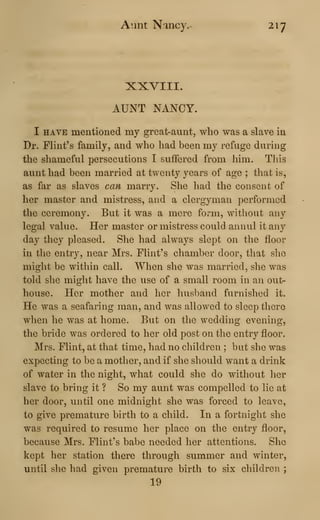 Aunt Nancy.- 217
XXVIII.
AUNT NANCY.
I HAVE mentioned my great-aunt, who was a slave in
Dr. Flint's family, and who had been my refuge during
the shameful persecutions I suffered from him. This
aunt had been married at twenty years of age ; that is,
as far as slaves can marry. She had the consent of
her master and mistress, and a clergyman performed
the ceremony. But it was a mere form, without any
legal value. Her master or mistress could annul it any
day they pleased. She had always slept on the floor
in the entry, near Mrs. Flint's chamber door, that she
might be within call. When she was married, she was
told she might have the use of a small room in an out-
house. Her mother and her husband furnished it.
He was a seafaring man, and was allowed to sleep there
when he was at home. But on the wedding evening,
the bride was ordered to her old post on the entry floor.
Mrs. Flint, at that time, had no children ; but she was
expecting to be a mother, and if she should want a drink
of water in the night, what could she do without her
slave to bring it ? So my aunt was compelled to lie at
her door, until one midnight she was forced to leave,
to give premature birth to a child. In a fortnight she
was required to resume her place on the entry floor,
because Mrs. Flint's babe needed her attentions. She
kept her station there through summer and winter,
until she had given premature birth to six children ;
19
 