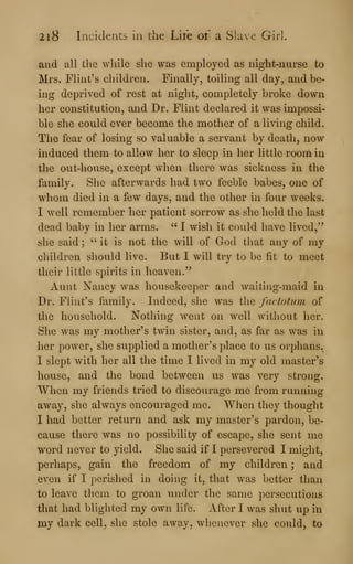 2i8 Incidents in the Life of a Slave Girl.
and all the while she was employed as night-nurse to
Mrs. Flint's children. Finally, toiling all day, and be-
ing deprived of rest at night, completely broke down
her constitution, and Dr. Flint declared it was impossi-
ble she could ever become the mother of a living child.
The fear of losing so valuable a servant by death, now
induced them to allow her to sleep in her little room in
the out-house, except when there was sickness in the
family. She afterwards had two feeble babes, one of
whom died in a few days, and tlie other in four weeks.
I well remember her patient sorrow as she held the last
dead baby in her arms. " I wish it could have lived,"
she said ;
" it is not the will of God that any of my
children should live. But I will try to be fit to meet
their little spirits in heaven."
Aunt Nancy was housekeeper and waiting-maid in
Dr. Flint's family. Indeed, she was the factotum of
the household. Nothing went on well without her.
She was my mother's twin sister, and, as far as was in
her power, she supplied a mother's place to us orphans.
1 slept with her all the time I lived in my old master's
house, and the bond between us was very strong.
When my friends tried to discourage me from running
away, she always encouraged me. When they thought
I had better return and ask my master's pardon, be-
cause there was no possibility of escape, she sent me
word never to yield. She said if I persevered I might,
perhaps, gain the freedom of my children ; and
even if I perished in doing it, that was better than
to leave them to groan under the same persecutions
that had blighted my own life. After I was shut up in
my dark cell, she stole away, wlienever she could, to
 