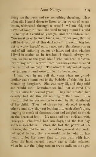 Aunt Nancy. 219
bring me the news and say something cheering. Hew
often did I kneel down to listen to her words of conso-
lation, whispered through a crack !
" I am old, and
have not long to live," she used to say ; " and I could
die happy if I could only see you and the children free.
You must pray to God, Linda, as I do for you, that he
will lead you out of this darkness." I would beg her
not to worry herself on my account ; that there was an
end of all suffering sooner or later, and that whether
I lived in chains or in freedom, I should always re-
member her as the good friend who had been the com-
fort of my life. A word from her always strengthened
me ; and not me only. The whole family relied upon
her judgment, and were guided by her advice.
I had been in my cell six years when my grand-
mother was summoned to the bedside of this, her last
remaining daughter. She was very ill, and they said
she would die. Grandmother had not entered Dr.
Flint's house for several years. They had treated her
cruelly, but she thought nothing of that now. She
was grateful for permission to watch by the death-bed
of her child. They had always been devoted to each
other ; and now they sat looking into each other's eyes,
longing to speak of the secret that had weighed so much
on the hearts of both. My aunt had been stricken with
paralysis. She lived but two days, and the last day
she was speechless. Before she lost the power of ut-
terance, she told her mother not to grieve if she could
not speak to her ; that she would try to hold up her
hand, to let her know that all was well witli her.
Even the hard-lieartcd doctor was a little softened
wlien he saw the dying woman try to smile on the aged
 