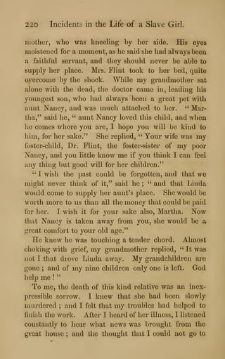 220 Incidents in the Life of a Slave Girl.
mother, who was kneehng by her side. His eyes
moistened for a moment, as he said she had always been
a faithful servant, and they should never be able to
supply her place. Mrs. Flint took to her bed, quite
overcome by the shock. While my grandmother sat
alone with the dead, the doctor came in, leading his
youngest son, who had always been a great pet with
aunt Nancy, and was much attached to her. " Mar-
tha," said he, " aunt Nancy loved this child, and when
he comes where you are, I hope you will be kind to
him, for her sake." She replied, " Your wife was my
foster-child. Dr. Flint, the foster-sister of my poor
Nancy, and you little know me if you think I can fpel
any thing but good will for her children."
" I wish the past could be forgotten, and that we
might never tliink of it," said he ;
" and that Linda
would come to supply her aunt's place. She would be
worth more to us than all the money that could be paid
for her. I wish it for your sake also, Martha. Now
that Nancy is taken away from you, she would be a
great comfort to your old age."
He knew he was touching a tender chord. Almost
choking with grief, my grandmother replied, " It was
not I that drove Linda away. My grandchildren are
gone ; and of my nine children only one is left. God
help me !
"
To me, the death of this kind relative was an inex-
pressible sorrow. I knew that she had been slowly
murdered ; and I felt that my troubles had helped to
finish the work. After I heard of her illness, I listened
constantly to hear what news was brought from the
great house ; and the thought that I could not go to
 