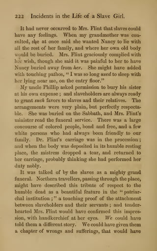 222 Incidents in the Life of a Slave Girl.
It had never occurred to Mrs. FHnt that slaves could
have any feelings. When my grandmother was con-
sulted, she at once said she wanted Nancy to lie with
all the rest of her family, and where her own old body
would be buried. Mrs. Flint graciously complied with
hor wish, though she said it was painful to her to have
Nancy buried away from her. She might have added
with touching pathos, " I was so long used to sleep with
hor lying near me, on the entry floor."
My uncle Phillip asked permission to bury his sister
at his own expense ; and slaveholders are always ready
to grant such favors to slaves and their relatives. The
arrangements were very plain, but perfectly respecta-
ble. She was buried on the Sabbath, and Mrs. Flint's
minister read the funeral service. There was a large
concourse of colored people, bond and free, and a few
white persons who had always been friendly to our
family. Dr. Flint's carriage was in the procession
;
and when the body was deposited in its humble resting
place, the mistress dropped a tear, and returned to
her carriage, probably thinking she had performed her
duty nobly.
It was talked of by the slaves as a mighty grand
funeral. Northern travellers, passing through the place,
might have described this tribute of respect to the
humble dead as a beautiful feature in the " patriar-
chal institution ; " a touching proof of the attachment
between slaveholders and their servants ; and tender-
hearted Mrs. Flint would have confirmed this impres-
sion, with handkerchief at her eyes. We could have
told them a different story. We could have given them
a chapter of wrongs and sufferings, that would have
 