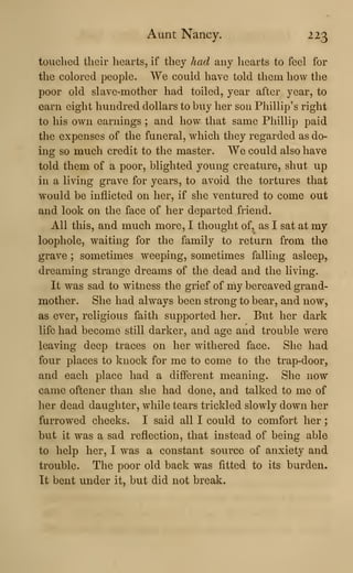 Aunt Nancy. 223
touched their hearts, if they had any hearts to feel for
the colored people. We could have told them how the
poor old slave-mother had toiled, year after year, to
earn eight hundred dollars to buy her son Phillip's right
to his own earnings ; and how that same Phillip paid
the expenses of the funeral, which they regarded as do-
ing so much credit to the master. We could also have
told them of a poor, blighted young creature, shut up
in a living grave for years, to avoid the tortures that
would be inflicted on her, if she ventured to come out
and look on the face of her departed friend.
All this, and much more, I thought of, as I sat at my
loophole, waiting for the family to return from the
grave ; sometimes weeping, sometimes falling asleep,
dreaming strange dreams of the dead and the living.
It was sad to witness the grief of my bereaved grand-
mother. She had always been strong to bear, and now,
as ever, religious faith supported her. But her dark
life had become still darker, and age and trouble were
leaving deep traces on her withered face. She had
four places to knock for me to come to the trap-door,
and each place had a different meaning. She now
came oftener than she had done, and talked to me of
her dead daughter, while tears trickled slowly down her
furrowed cheeks. I said all I could to comfort her
;
but it was a sad reflection, that instead of being able
to help her, I was a constant source of anxiety and
trouble. The poor old back was fitted to its burden.
It bent under it, but did not break.
 