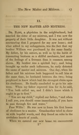 The New Mafter and Miftress. 17
II.
THE NEW MASTER AND MISTRESS.
Dr. Flint, a physician in the neighborhood, had
married the sister of my mistress, and I was now the
property of their little daughter. It was not without
murmuring that I prepared for my new home ; and
what added to my unhappiness, was the fact that my
brotlier William was purchased by the same family.
My fatlier, by his nature, as well as by the habit of
transacting business as a skilful mechanic, had more
of the feelings of a freeman than is common among
slaves. My brother was a spirited boy; and being
brought up under such influences, he early detested
the name of master and mistress. One day, when his
father and his mistress both happened to call him at
the same time, he hesitated between the two; being
perplexed to know which had the strongest claim upon
his obedience. He finally concluded to go to his mis-
tress. When my father reproved him for it, he said,
" You both called me, and I didn't know which I
ought to go to first."
'-
You are my child," replied our father, " and when
I call you, you should come immediately, if you have
to pass through fire and water."
Poor Willie ! He was now to learn his first lesson
of obedience to a master. Grandmother tried to cheer
us with hopeful words, and they found an echo in the
credulous hearts of youth.
When we entered our new home we encountered
9 *
 
