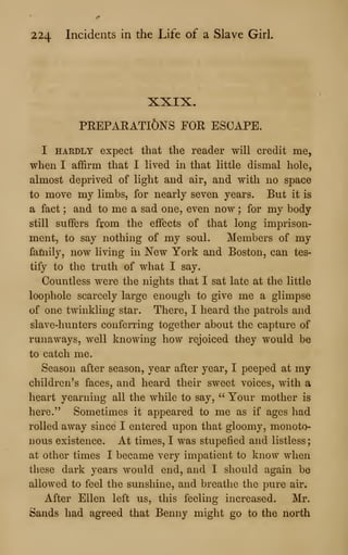 224 Incidents in the Life of a Slave Girl,
XXIX.
PREPARATIONS FOR ESCAPE.
I HARDLY expect that the reader will credit me,
when I affirm that I lived in that little dismal hole,
almost deprived of light and air, and with no space
to move my limbs, for nearly seven years. But it is
a fact ; and to me a sad one, even now ; for my body
still suffers from the effects of that long imprison-
ment, to say nothing of my soul. Members of my
family, now living in New York and Boston, can tes-
tify to the truth of what I say.
Countless were the nights that I sat late at the little
loophole scarcely large enough to give me a glimpse
of one twinkling star. There, I heard the patrols and
slave-hunters conferring together about the capture of
runaways, well knowing how rejoiced they would be
to catch me.
Season after season, year after year, I peeped at my
children's faces, and heard their sweet voices, with a
heart yearning all the while to say, " Your mother is
here." Sometimes it appeared to me as if ages had
rolled away since I entered upon that gloomy, monoto-
nous existence. At times, I was stupefied and listless;
at other times I became very impatient to know when
these dark years would end, and I should again be
allowed to feel the sunshine, and breathe the pure air.
After Ellen left us, this feeling increased. Mr.
Sands had agreed that Benny might go to the north
 