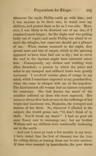Preparations for Efcape. 225
whenever his uncle Phillip could go with him ; and
I was anxious to be there also, to watch over my
children, and protect them so far as I was able. More-
over, I was likely to be drowned out of my den, if I
remained much longer ; for the slight roof was getting
badly out of repair, and uncle Phillip was afraid to re-
move the shingles, lest some one should get a glimpse
of me. When storms occurred in the night, they
spread mats and bits of carpet, which in the morning
appeared to have been laid out to dry ; but to cover
the roof in the daytime might have attracted atten-
tion. Consequently, my clothes and bedding were
often drenched; a process by which the pains and
aches in my cramped and stiffened limbs were greatly
increased. I revolved various plans of escape in my
mind, which I sometimes imparted to my grandmother,
when she came to whisper with me at the trap-door.
The kind-hearted old woman had an intense sympathy
for runaways. She had known too much of the
cruelties inflicted on those who were captured. Her
memory always flew back at once to the sufferings of her
bright and handsome son, Benjamin, the youngest and
dearest of her flock. So, whenever I alluded to the
subject, she would groan out, " 0, don't think of it,
child. You'll break my heart." I had no good old
aunt Nancy now to encourage me ; but my brother
William and my children were continually beckoning
me to the north.
And now I must go back a few months in my story.
I have stated that the first of January was the time
for selling slaves, or leasing them out to new masters.
If time were counted by heart-throbs, the poor slaves
 