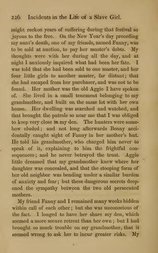 226 Incidents in the Life of a Slave Girl.
might reckon years of suffering during that festival so
joyous to the free. On the New Year's day preceding
my aunt's death, one of my friends, named Fanny, was
to be sold at auction, to pay her master's debts. My
thoughts were with her during all the day, and at
night I anxiously inquired what had been her fate. I
was told that she had been sold to one master, and her
four little girls to another master, far distant; that
she had escaped from her purchaser, and was not to be
found. Her mother was the old Aggie I have spoken
of. She lived in a small tenement belonging to my
grandmother, and built on the same lot with her own
house. Her dwelling was searched and watched, and
that brought the patrols so near me that I was obliged
to keep very close in my den. The hunters were some-
how eluded; and not long afterwards Benny acci-
dentally caught sight of Fanny in her mother's hut.
He told his grandmother, who charged him never to
speak of it, explaining to him the frightful con-
sequences ; and he never betrayed the trust. Aggie
little dreamed that my grandmother knew where her
daughter was concealed, and that the stooping form of
her old neighbor was bending under a similar burden
of anxiety and fear ; but these dangerous secrets deep-
ened the sympathy between the two old persecuted
mothers.
My friend Fanny and I remained many weeks hidden
within call of each other ; but she was unconscious of
the fact. I longed to have her share my den, which
seemed a more secure retreat than her own ; but I had
brought so much trouble on my grandmother, that it
seemed wrong to ask her to incur greater risks. My
 