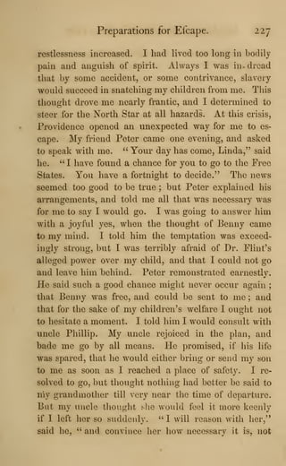 Preparations for Efcape. 227
restlessness increased. I had lived too long in bodily
pain and anguish of spirit. Always I was in. dread
that by some accident, or some contrivance, slavery
would succeed in snatching my children from me. This
thought drove me nearly frantic, and I determined to
steer for the North Star at all hazards. At this crisis,
Providence opened an unexpected way for me to es-
cape. My friend Peter came one evening, and asked
to speak with me. " Your day has come, Linda," said
he. "I have found a chance for you to go to the Free
States. You have a fortnight to decide." The news
seemed too good to be true ; but Peter explained his
arrangements, and told me all that was necessary was
for me to say I would go. I was going to answer him
with a joyful yes, when the thought of Benny came
to my mind. I told him the temptation was exceed-
ingly strong, but I was terribly afraid of Dr. Flint's
alleged power over my child, and that I could not go
and leave him behind. Peter remonstrated earnestly.
He said such a good chance might never occur again ;
that Benny was free, and could be sent to me ; and
that for the sake of my children's welfare I ouglit not
to hesitate a moment. I told him I would consult with
uncle Phillip. My uncle rejoiced in the plan, and
bade me go by all means. He promised, if his life
was spared, that he would either bring or send my son
to me as soon as I reached a place of safety. I re-
solved to go, but thought nothing had better be said to
niy grandmother till very near the time of departure.
But my uncle thought she w^ould feel it more keenly
if I left her so suddenly. " I will reason with her,"
said he, ''
and convince her how necessary it is, not
 