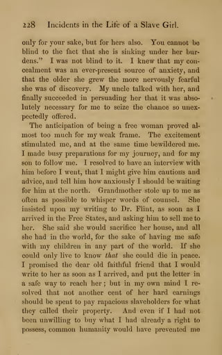 228 Incidents in the Life of a Slave Girl.
only for your sake, but for hers also. You cannot be
blind to the fact that she is sinking under her bur-
dens." I was not blind to it. I knew that my con-
cealment was an ever-present source of anxiety, and
that the older she grew the more nervously fearful
she was of discovery. My uncle talked with her, and
finally succeeded in persuading her that it was abso-
lutely necessary for me to seize the chance so unex-
pectedly offered.
The anticipation of being a free woman proved al-
most too much for my weak frame. The excitement
stimulated me, and at the same time bewildered me.
I made busy preparations for my journey, and for my
son to follow me. I resolved to have an interview with
him before I went, that I might give him caution's and
advice, and tell him how anxiously I should be waiting
for him at the north. Grandmother stole up to me as
often as possible to whisper words of counsel. She
insisted upon my writing to Dr. Flint, as soon as I
arrived in the Free States, and asking him to sell me to
her. She said she would sacrifice her house, and all
she had in the world, for the sake of having me safe
with my children in any part of the world. If she
could only live to know that she could die in peace.
I promised the dear old faithful friend that I would
write to her as soon as I arrived, and put the letter in
a safe way to reach her ; but in my own mind I re-
solved that not another cent of her hard earnings
should be spent to pay rapacious slaveholders for what
they called their property. And even if I had not
been unwilling to buy what I had already a right to
possess, common humanity would have prevented me
 
