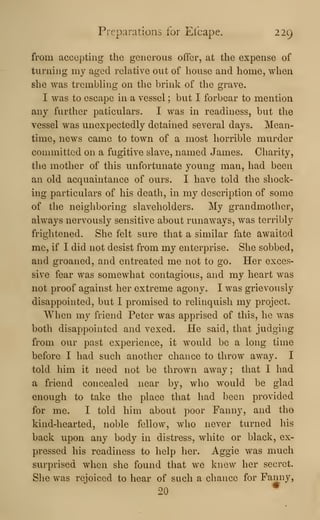 Preparations for Eibape. 229
from accepting the generous offer, at the expense of
turning my aged relative out of house and home, when
she was trembling on the brink of the grave.
I was to escape in a vessel ; but I forbear to mention
any further paticulars. I was in readiness, but the
vessel was unexpectedly detained several days. Mean-
time, news came to town of a most horrible murder
committed on a fugitive slave, named James. Charity,
the mother of this unfortunate young man, had been
an old acquaintance of ours. I have told the shock-
ing particulars of his death, in my description of some
of the neighboring slaveholders. My grandmother,
always nervously sensitive about runaways, was terribly
frightened. She felt sure that a similar fate awaited
me, if I did not desist from my enterprise. She sobbed,
and groaned, and entreated me not to go. Her exces-
sive fear was somewhat contagiaus, and my heart was
not proof against her extreme agony. I was grievously
disappointed, but I promised to relinquish my project.
When my friend Peter was apprised of this, he was
both disappointed and vexed. He said, that judging
from our past experience, it would be a long time
before I had such another chance to throw away. I
told him it need not be thrown away ; that I had
a friend concealed near by, who would be glad
enough to take the place that had been provided
for me. I told him about poor Fanny, and tho
kind-hearted, noble fellow, who never turned his
back upon any body in distress, white or black, ex-
pressed his readiness to help her. Aggie was much
surprised when she found that we knew her secret.
She was rejoiced to hear of such a chance for Fanny,
20
*
 