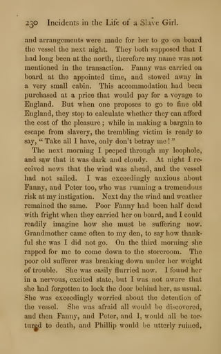 230 Incidents in the Life of a Slave Girl.
and arrangements were made for her to go on board
the vessel the next night. They both supposed that I
had long been at the north, therefore my name was not
mentioned in the transaction. Fanny was carried on
board at the appointed time, and stowed away in
a very small cabin. This accommodation had been
purchased at a price that would pay for a voyage to
England. But when one proposes to go to fine old
England, they stop to calculate whether they can afford
the cost of the pleasure ; while in making a bargain to
escape from slavery, the trembling victim is ready to
say, " Take all I have, only don't betray me !
''
The next morning I peeped througli my loophole,
and saw that it was dark and cloudy. At night I re-
ceived news that the wind was ahead, and the vessel
had not sailed. I was exceedingly anxious about
Fanny, and Peter too, who was running a tremendous
risk at my instigation. Next day the wind and weather
remained the same. Poor Fanny had been half dead
with fright when they carried her on board, and I could
readily imagine how she must be suffering now.
Grandmother came often to my den, to say how thank-
ful she was I did not go. On the third morning she
rapped for me to come down to the storeroom. The
poor old sufferer was breaking down under her weight
of trouble. She was easily flurried now. I found her
in a nervous, excited state, but I was not aware that
she had forgotten to lock the door behind her, as usual.
She was exceedingly worried about the detention of
the vessel. She was afraid all would be discovered,
and then Fanny, and Peter, and I, would all be tor-
tured to death, and Phillip would be utterly ruined,
 