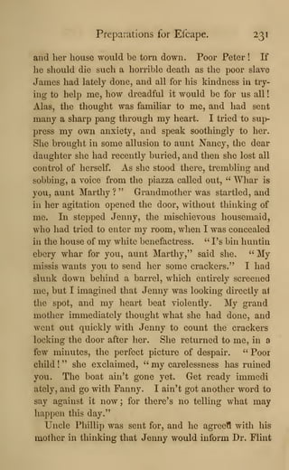 Preparations for Efcape. 231
and her house would be torn down. Poor Peter ! If
he should die such a horrible death as the poor slave
James had lately done, and all for his kindness in try-
ing to help me, how dreadful it would be for us all
!
Alas, the thought was familiar to me, and had sent
many a sharp pang through my heart. I tried to sup-
press my own anxiety, and speak soothingly to her.
She brought in some allusion to aunt Nancy, the dear
daughter she had recently buried, and then she lost all
control of herself. As she stood there, trembling and
sobbing, a voice from the piazza called out, " Whar is
you, aunt Marthy ? " Grandmother was startled, and
in her agitation opened the door, without thinking of
me. In stepped Jenny, the mischievous housemaid,
who had tried to enter my room, when I was concealed
in the house of my white benefactress. " Vs bin huntin
ebery whar for you, aunt Marthy," said she. " My
missis wants you to send her some crackers." I had
slunk down behind a barrel, which entirely screened
me, but I imagined that Jenny was looking directly a1
the spot, and my heart beat violently. My grand
mother immediately thought what she had done, and
went out quickly with Jenny to count the crackers
locking the door after her. She returned to me, in a
few minutes, the perfect picture of despair. " Poor
child
!
" she exclaimed, " my carelessness has ruined
you. The boat ain't gone yet. Get ready immedi
ately, and go with Fanny. I ain't got another word to
say against it now; for there's no telling what may
happen this day."
Uncle Phillip was sent for, and he agreetl with his
mother in thinking that Jenny would inform Dr. Flint
 