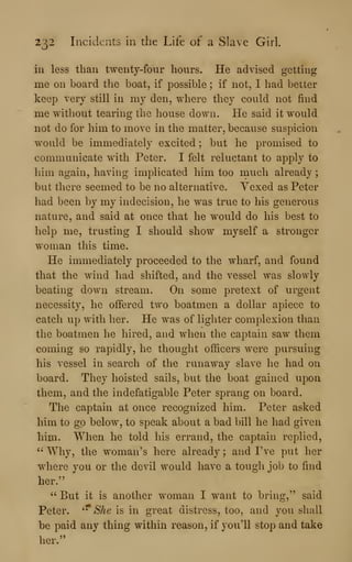 232 Incidents in tlie Life of a Slave Girl.
ill less than twenty-four hours. He advised getting
me on board the boat, if possible ; if not, I had better
keep very still in my den, where they could not find
me without tearing the house down. He said it would
not do for him to move in the matter, because suspicion
would be immediately excited ; but he promised to
communicate with Peter. I felt reluctant to apply to
him again, having implicated him too much already ;
but there seemed to be no alternative. Vexed as Peter
had been by my indecision, he was true to his generous
nature, and said at once that he would do his best to
help me, trusting I should show myself a stronger
woman this time.
He immediately proceeded to the wharf, and found
that the wind had shifted, and the vessel was slowly
beating down stream. On some pretext of urgent
necessity, he offered two boatmen a dollar apiece to
catch up with her. He was of lighter complexion than
the boatmen he hired, and when the captain saw them
coming so rapidly, he thought officers were pursuing
his vessel in search of the runaway slave he had on
board. They hoisted sails, but the boat gained upon
them, and the indefatigable Peter sprang on board.
The captain at once recognized him. Peter asked
him to go below, to speak about a bad bill he had given
him. When he told his errand, the captain replied,
''
Why, the woman's here already ; and I've put her
where you or the devil would have a tough job to find
her."
" But it is another woman I want to bring," said
Peter. '^ She is in great distress, too, and you shall
be paid any thing within reason, if you'll stop and take
her."
 