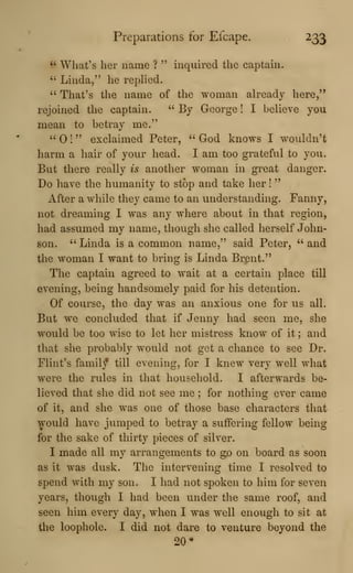 Preparations for Efcape. 233
" Wliat's her name ? " inquired the captain.
" Linda," he rephed.
" That's the name of the woman already here,"
rejoined the captain. " By George ! I believe you
mean to betray me."
" ! " exclaimed Peter, " God knows I wouldn't
harm a hair of your head. I am too grateful to you.
But there really is another woman in great danger.
Do have the humanity to stop and take her !
"
After a while they came to an understanding. Fanny,
not dreaming I was any where about in that region,
had assumed my name, though she called herself John-
son. " Linda is a common name," said Peter, " and
the woman I want to bring is Linda Brent."
The captain agreed to wait at a certain place till
evening, being handsomely paid for his detention.
Of course, the day was an anxious one for us all.
But we concluded that if Jenny had seen me, she
would be too wise to let her mistress know of it ; and
that she probably would not get a chance to see Dr.
Flint's famil/ till evening, for I knew very well what
were the rules in that household. I afterwards be-
lieved that she did not see me ; for nothing ever came
of it, and she was one of those base characters that
would have jumped to betray a suffering fellow being
for the sake of thirty pieces of silver.
I made all my arrangements to go on board as soon
as it was dusk. The intervening time I resolved to
spend with my son. I had not spoken to him for seven
years, though I had been under the same roof, and
seen him every day, when I was well enough to sit at
the loophole. I did not dare to venture beyond the
20*
 