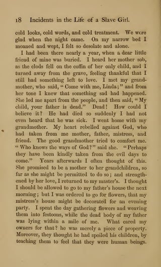 i8 Incidents in the Life of a Slave GirL
cold looks, cold words, and cold treatment. We we/re
glad when the night came. On my narrow bed I
moaned and wept, I felt so desolate and alone.
I had been there nearly a year, when a dear little
friend of mine was buried. I heard her mother sob,
as the clods fell on the coffin of her only child, and I
turned away from the grave, feeling thankful that I
still had something left to love. I met my grand-
mother, who said, " Come with me, Linda; " and from
her tone I knew that something sad had happened.
She led me apart from the people, and then said, " My
child, your father is dead." Dead! How could I
believe it? He had died so suddenly I had not
even heard that he was sick. I went home with my
grandmother. My heart rebelled against God, who
had taken from me mother, father, mistress, and
friend. The good grandmother tried to comfort me.
" Who knows the ways of God?" said she. "Perhaps
they have been kindly taken from the evil days to
come." Years afterwards I often thought of this.
She promised to be a mother to her grandchildren, so
far as she might be permitted to do so ; and strength-
ened by her love, I returned to my master's. I thought
I should be allowed to go to my father's house the next
morning ; but I was ordered to go for flowers, that my
mistress's house might be decorated for an evening
party. I spent the day gathering flowers and weaving
them into festoons, while the dead body of my father
was lying within a mile of me. What cared my
owners for that ? he was merely a piece of property.
Moreover, they thought he had spoiled his children, by
teaching them to feel that they were human beings.
 