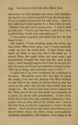 234 Incidents in the Life of a Slave Girl.
storeroom ; so they brought him there, and locked us
up together, in a place concealed from the piazza door.
It was an agitating interview for both of us. After we
had talked and wept together for a little while, he said,
" Mother, I'm glad you're going away. I wish I could
go with you. I knew you was here ; and I have been
so afraid they would come and catch you !
"
I was greatly surprised, and asked him how he had
found it out.
He replied, " I was standing under the eaves, one
day, before Ellen went away, and I heard somebody
cough up over the wood shed. I don't know what
made me think it was you, but I did think so. I
missed Ellen, the night before she went away; and
grandmother brought her back into the room in the
night ; and*^! thought maybe she'd been to see i/ou^ be-
fore she went, for I heard grandmother whisper to her,
' Now go to sleep ; and remember never to tell.'
"
I asked him if he ever mentioned his suspicions to
his sister. He said he never did ; but after he heard
the cough, if he saw her playing with other children
on that side of the house, he always tried to coax her
round to the other side, for fear they would hear me
cough, too. He said he had kept a close lookout for
Dr. Flint, and if he saw him speak to a constable, or
a patrol, he always told grandmother. I now recol-
lected that I had seen him manifest uneasiness, when
people were on that side of the house, and I had at
the time been puzzled to conjecture a motive for his,
actions. Such prudence may seem extraordinary in a
boy of twelve years, but slaves, being surrounded by
mysteries, deceptions, and dangers, early learn to be
 