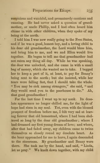 Preparations for Efcape. 235
suspicious and watchful, and prematurely cautious and
cunning. He had never asked a question of grand-
mother, or uncle Phillip, and I had often heard him
chime in with other children, when they spoke of my
being at the north.
I told him I was now really going to the Free States,
and if he was a good, honest boy, and a loving child to
his dear old grandmother, the Lord would bless him,
and bring him to me, and we and Ellen would live
together. He began to tell me that grandmother had
not eaten any thing all day. While he was speaking,
the door was unlocked, and she came in with a small
bag of money, which she wanted me to take. I begged
her to keep a part of it, at least, to pay for Benny's
being sent to the north ; but she insisted, while her
tears were falling fast, that I should take the whole.
" You may be sick among strangers," she said, " and
they would send you to the poorhouse to die." Ah,
that good grandmother
!
For tlie last time I went up to my nook. Its deso-
late appearance no longer chilled me, for the light of
hope had risen in my soul. Yet, even with the blessed
prospect of freedom before me, I felt very sad at leav-
ing forever that old homestead, where I had been shel-
tered so long by the dear old grandmother ; where I
had dreamed my first young dream of love ; and where,
after that had faded away, my children came to twine
themselves so closely round my desolate heart. As
the hour approached for me to leave, I again descended
to the storeroom. My grandmother and Benny were
there. She took me by the hand, and said, " Linda,
let us pray." We knelt down together, with my child
 