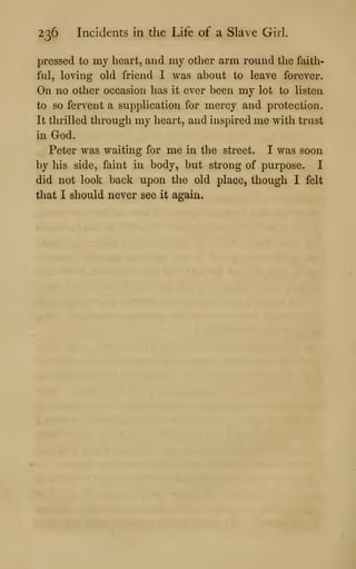 236 Incidents in the Life of a Slave Girl.
pressed to my heart, and my other arm round the faith-
ful, loving old friend I was about to leave forever.
On no other occasion has it ever been my lot to listen
to so fervent a supplication for mercy and protection.
It thrilled through my heart, and inspired me with trust
in God.
Peter was waiting for me in the street. I was soon
by his side, faint in body, but strong of purpose. I
did not look back upon the old place, though I felt
that I should never see it again.
 