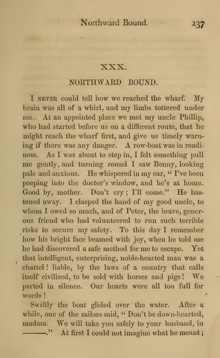 Northward Bound. 237
XXX.
NORTHWARD BOUND.
I NEVER could tell how we reached the wharf. My
brain was all of a whirl, and my limbs tottered under
me.- At an appointed place we met my uncle Pliillip,
who had started before us on a different route, that he
might reach the wharf first, and give us timely warn-
ing if there was any danger. A row-boat was in readi-
ness. As I was about to step in, I felt something pull
me gently, and turning round I saw Benny, looking
pale and anxious. He whispered in my ear, '^ I've been
peeping into the doctor's window, and he's at home.
Good by, mother. Don't cry ; I'll come." He has-
tened away. I clasped the hand of my good uncle, to
whom I owed so much, and of Peter, the brave, gener-
ous friend who had volunteered to run such terrible
risks to secure my safety. To this day I remember
how his bright face beamed with joy, when he told me
he had discovered a safe method for me to escape. Yet
that intelligent, enterprising, noble-hearted man was a
chattel ! liable, by the laws of a country that calls
itself civilized, to be sold with horses and pigs ! We
parted in silence. Our hearts were all too full for
words !
Swiftly the boat glided over the water. After a
while, one of the sailors said, " Don't be down-hearted,
madam. We will take you safely to your husband, in
." At first I could not imagine what he meant
;
 