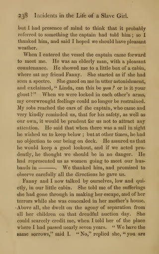 238 Incidents in the Life of a Slave Girl.
but I had presence of mind to think that it probably
referred to something the captain had told him ; so I
thanked him, and said I hoped we should have pleasant
weather.
When I entered the vessel the captain came forward
to meet me. He was an elderly man, with a pleasant
countenance. He showed me to a little box of a cabin,
where sat my friend Fanny. She started as if she had
seen a spectre. She gazed on me in utter astonishment,
and exclaimed, " Linda, can this be you ? or is it your
ghost?" When we were locked in each other's arms,
my overwrought feelings could no longer be restrained.
My sobs reached the ears of the captain, who came and
very kindly reminded us, that for his safety, as well as
our own, it would be prudent for us not to attract any
attention. He said that when there was a sail in sight
he wished us to keep below ; but at other times, he liad
no objection to our being on deck. He assured us that
he would keep a good lookout, and if we acted pru-
dently, he thought we should be hi no danger. He
had represented us as women going to meet our hus-
bands in . We thanked him, and promised to
observe carefully all the directions he gave us.
Fanny and I now talked by ourselves, low and qui-
etly, in our little cabin. She told me of the sufferings
she had gone through in making her escape, and of her
terrors wliile she was concealed in her mother's house.
Above all, she dwelt on the agony of separation from
all her children on that dreadful auction day. She
could scarcely credit me, when I told her of the place
where I had passed nearly seven years. " We l>ave the
same sorrows," said I. " No," replied she, " you are
 