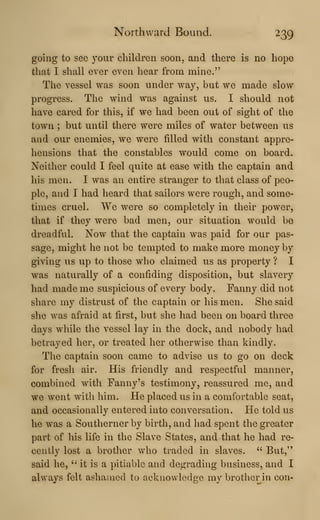 Northward Bound. 239
going to see your children soon, and there is no hope
that I shall ever even hear from mine."
The vessel was soon under way, but we made slow
progress. The wind was against us. I should not
have cared for this, if we had been out of sight of the
town ; but until there were miles of water between us
and our enemies, we were filled with constant appre-
hensions that the constables would come on board.
Neither could I feel quite at ease with the captain and
his men. I was an entire stranger to that class of peo-
ple, and I had heard that sailors were rough, and some-
times cruel. We were so completely in their power,
that if they were bad men, our situation would be
dreadful. Now that the captain was paid for our pas-
sage, might he not be tempted to make more money by
giving us up to those who claimed us as property ? I
was naturally of a confiding disposition, but slavery
had made me suspicious of every body. Fanny did not
share my distrust of the captain or his men. She said
she was afraid at first, but she had been on board three
days while the vessel lay in the dock, and nobody liad
betrayed her, or treated her otherwise than kindly.
The captain soon came to advise us to go on deck
for fresh air. His friendly and respectful manner,
combined with Fanny's testimony, reassured me, and
we went with him. He placed us in a comfortable seat,
and occasionally entered into conversation. He told us
he was a Southerner by birth, and had spent the greater
part of his life in the Slave States, and that he had re-
cently lost a brother who traded in slaves. " But,"
said he, '•
it is a pitiable and degrading business, and I
always felt ashamed to acknowledge my brother in con-
 