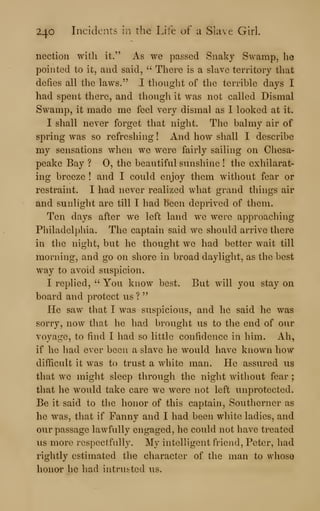 240 Incidents in the Life of a Slave Girl.
nection witli it." As we passed Snaky Swamp, lie
pointed to it, and said, ''
There is a slave territory that
defies all the laws." I thought of the terrible days I
had spent there, and though it was not called Dismal
Swamp, it made me feel very dismal as I looked at it.
I shall never forget that night. The balmy air of
spring was so refreshing ! And how shall I describe
my sensations when we were fairly sailing on Chesa-
peake Bay ? 0, the beautiful sunshine ! the exhilarat-
ing breeze ! and I could enjoy them without fear or
restraint. I had never realized what grand things air
and sunlight are till I had been deprived of them.
Ten days after we left land we were approaching
Philadelphia. The captain said we should arrive there
in the night, but he thought we had better wait till
morning, and go on shore in broad daylight, as the best
way to avoid suspicion.
I replied, " You know best. But will you stay on
board and protect us ?
"
He saw that I was suspicious, and he said he was
sorry, now that he had brought us to the end of our
voyage, to find I had so little confidence in him. Ah,
if he had ever been a slave he would have known how
difficult it was to trust a white man. He assured us
that we might sleep through the night without fear ;
that he would take care we were not left unprotected.
Be it said to the honor of this captain. Southerner as
he was, that if Fanny and I had been white ladies, and
our passage lawfully engaged, he could not have treated
us more respectfully. My intelligent friend, Peter, had
rightly estimated the character of the man to whose
honar he had intrusted us.
 