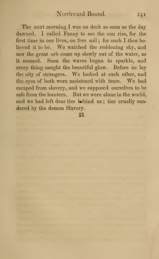 Northward Bound. 241
The next morning I was on deck as soon as the day
dawned. I called Fanny to see the sun rise, for the
first time in our lives, on free soil ; for such I then be-
lieved it to be. We watched the reddening sky, and
saw the great orb come up slowly out of the water, as
it seemed. Soon the waves began to sparkle, and
every thing caught the beautiful glow. Before us lay
the city of strangers. We looked at each other, and
the eyes of both were moistened with tears. We had
escaped from slavery, and we supposed ourselves to be
safe from the hunters. But we were alone in the world,
and we had left dear ties tehind us ; ties cruelly sun-
dered by the demon Slavery.
21
 