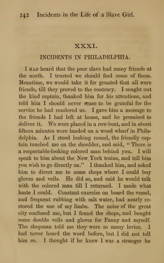 242 Incidents in the Life of a Slave Girl
XXXI.
INCIDENTS IN PHILADELPHIA.
I HAD heard that the poor slave had many friends at
the north. I trusted we should find some of them.
Meantime, we would take it for granted that all were
friends, till they proved to the contrary. I sought out
the kind captain, thanked him for his attentions, and
told him I should never cease to be grateful for the
service he had rendered us. I gave him a message to
the friends I had left at home, and he promised to
deliver it. We were placed in a row-boat, and in about
fifteen minutes were landed on a wood wharf in Phila-
delphia. As I stood looking round, the friendly cap-
tain touched me on the shoulder, and said, " There is
a respectable-looking colored man behind you. I will
speak to him about the New York trains, and tell him
you wish to go directly on." I thanked him, and asked
him to direct me to some shops where I could buy
gloves and veils. He did so, and said he would talk
with the colored man till I returned. I made what
haste I could. Constant exercise on board the vessel,
and frequent rubbing with salt water, had nearly re-
stored the use of my limbs. The noise of the great
city confused me, but I found the shops, and bought
some double veils and gloves for Fanny and myself.
The shopman told me they were so many levies. I
had never heard the word before, but I did not tell
him so. I thought if he knew I was a stranger he
 