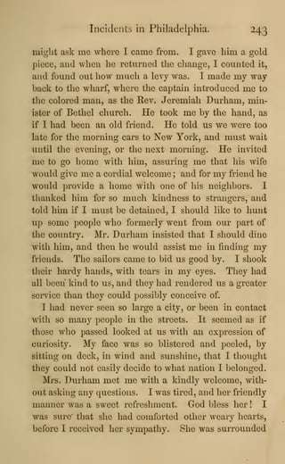 Incidents in Philadelphia. 243
might ask me where I came from. I gave him a gold
piece, and when he returned the change, I counted it,
and found out how much a levy was. I made my way
back to the wharf, where the captain introduced me to
the colored man, as the Rev. Jeremiah Durham, min-
ister of Bethel church. He took me by the hand, as
if I had been an old friend. He told us we were too
late for the morning cars to New York, and must wait
until the evening, or the next morning. He invited
me to go home with him, assuring me that his wife
would give me a cordial welcome ; and for my friend he
would provide a home with one of his neighbors. I
thanked him for so much kindness to strangers, and
told him if I must be detained, I should like to hunt
up some people who formerly went from our part of
the country. Mr. Durham insisted that I should dine
with him, and then he would assist me in finding my
friends. The sailors came to bid us good by. I shook
their hardy hands, with tears in my eyes. They had
all been kind to us, and they had rendered us a greater
service than they could possibly conceive of.
I had never seen so large a city, or been in contact
with so many people in the streets. It seemed as if
those who passed looked at us with an expression of
curiosity. My face was so blistered and peeled, by
sitting on deck, in wind and sunshine, that I thought
they could not easily decide to what nation I belonged.
Mrs. Durham met me with a kindly welcome, with-
out asking any questions. I was tired, and her friendly
manner was a sweet refreshment. God bless her ! I
was sure' that she had comforted other weary hearts,
before I received her sympathy. She was surrounded
 