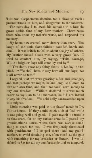 The New Mafter and Miftress. 19
This was blasphemous doctrine for a slave to teach;
presumptuous in him, and dangerous to the masters.
The next day I followed his remains to a humble
grave beside that of my dear mother. There were
those who knew my father's worth, and respected his
memory.
My home now seemed more dreary than ever. The
laugh of the little slave-children sounded harsh and
cruel. It was selfish to feel so about the joy of others.
My brother moved about with a very grave face. I
tried to comfort him, by saying, " Take courage,
Willie ; brighter days will come by and by."
" You don't know any thing about it, Linda," he re-
plied. " We shall have to stay here all our days ; we
shall never be free."
I argued that we were growing older and stronger,
and that perhaps we might, before long, be allowed to
hire our own time, and then we could earn money to
buy our freedom. William declared this was much
easier to say than to do ; moreover, he did not intend
to buy his freedom. We held daily controversies upon
this subject.
Little attention was paid to the slaves' meals in Dr.
Flint's house. If they could catch a bit of food while
it was going, well and good. I gave myself no trouble
on that score, for on my various errands I passed my
grandmother's house, where there was always some-
thing to spare for me. I was frequently threatened
with punishment if I stopped there ; and my grand-
mother, to avoid detaining me, often stood at the gate
with something for my breakfast or dinner. I was in-
debted to her for all my comforts, spiritual or temporal.
 
