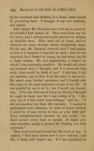244 Incidents in the Life of a Slave Girl.
by her husband and children, in a home made sacred
by protecting laws. I thought of my own children,
and sighed.
After dinner Mr. Durham went with me in quest of
the friends I had spoken of. They went from my na-
tive town, and I anticipated much pleasure in looking
on familiar faces. They were not at home, and we
retraced our steps through streets delightfully clean.
On the way, Mr. Durham observed that I had spoken
to him of a daughter I expected to meet ; that he was
surprised, for I looked so young he had taken me for
a single woman. He was approaching a subject on
which I was extremely sensitive. He would ask about
my husband next, I thought, and if I answered him
truly, what would he think of me ? I told him I had
two children, one in New York the other at the south.
He asked some further questions, and I frankly told
him some of the most important evOnts of my life. It
was painful for me to do it ; but I would not deceive
him. If he was desirous of being my friend, I 'thought
he ought to know how far I was worthy of it. ''
Ex-
cuse me, if I have tried your feelings,^' said he. ''
I
did not question you from idle curiosity. I wanted to
understand your situation, in order to know whether
I could be of any service to you, or your little girl.
Your straight-forward answers do you credit ; but
don't answer every body so openly. It might give
some heartless people a pretext for treating you with
contempt."
That word contempt burned me like coals of fire. I
replied, ''
God alone knows how I have suffered ; and
He, I trust, will forgive me. If I am permitted to
 