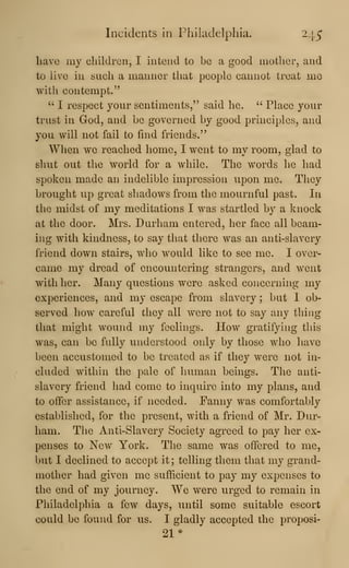 Incidents in Philadelphia. 245
have my children, I intend to be a good mother, and
to live in such a manner that people cannot treat me
with contempt."
"-
1 respect your sentiments," said he. ''
Place your
trust in God, and be governed by good principles, and
you will not fail to find friends."
When we reached home, I went to my room, glad to
sluit out the world for a Avhile. The words he had
spoken made an indelible impression upon me. They
brought up great shadows from the mournful past. In
the midst of my meditations I was startled by a knock
at the door. Mrs. Durham entered, her face all beam-
ing with kindness, to say that there was an anti-slavery
friend down stairs, who would like to see me. I over-
came my dread of encountering strangers, and went
with her. Many questions were asked concerning my
experiences, and my escape from slavery ; but I ob-
served how careful they all were not to say any thing
that might wound my feelings. How gratifying this
was, can be fully understood only by those who have
been accustomed to be treated as if they were not in-
cluded within the pale of human beings. The anti-
slavery friend had come to inquire into my plans, and
to offer assistance, if needed. Fanny was comfortably
established, for the present, with a friend of Mr. Dur-
ham. The Anti-Slavery Society agreed to pay her ex-
penses to New York. The same was offered to me,
but I declined to accept it ; telling them that my grand-
mother had given me sufficient to pay my expenses to
the end of my journey. We were urged to remain in
Philadelphia a few days, until some suitable escort
could be found for us. I gladly accepted the proposi-
21*
 