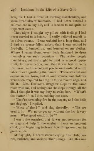 246 Incidents in the Life of a Slave Girl.
tion, for I had a dread of meeting slaveholders, and
some dread also of railroads. I had never entered a
railroad car in my life, and it seemed to me quite an
important event.
That night I sought my pillow with feelings I had
never carried to it before. I verily believed myself to
be a free woman. I was wakeful for a long time, and
I had no sooner fallen asleep, than I was roused by
fire-bells. I jumped up, and hurried on my clothes.
Where I came from, every body hastened to dress
themselves on such occasions. The white people
thought a great fire might be used as a good oppor-
tunity for insurrection, and that it was best to be in
readiness ; and the colored people were ordered out to
labor in extinguishing the flames. There was but one
engine in our town, and colored women and children
were often required to drag it to the river's edge and
fill it. Mrs. Durham's daughter slept in the same
room with me, and seeing that she slept through all the
din, I thought it was my duty to wake her. " What's
the matter ? " said she, rubbing her eyes.
" They're screaming fire in the streets, and the bells
are ringing," I replied.
" What of that ? " said she, drowsily. " We are
used to it. We never get u.p, without the fire is very
near. What good would it do ?
"
I was quite surprised that it was not necessary for
us to go and help fill the engine. I was an ignorant
child, just beginning to learn liow things went on in
great cities.
At daylight, I heard women crying fresh fish, ber-
ries, radishes, and various other things. All this was
 