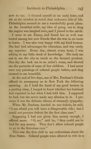 Incidents in Philadelphia. 247
new to mc. I dressed myself at an early hour, and
sat at the window to watch that unknown tide of life.
Philadelphia seemed to me a wonderfully great place.
At the breakfast table, my idea of going out to drag
the engine was laughed over, and I joined in the mirth.
I went to see Fanny, and found her so well con-
tented among her new friends that she was in no haste
to leave. I was also very happy with my kind hostess.
She had had advantages for education, and was vastly
my superior. Every day, almost every hour, I was
adding to my little stock of knowledge. She took me
out to see the city as much as slie deemed prudent.
One day she took me to an artist's room, and showed
me the portraits of some of her children. I had never
seen any paintings of colored people before, and they
seemed to me beautiful.
At the end of five days, one of Mrs. Durham's friends
offered to accompany us to New York the following
morning. As I held the hand of my good hostess in
a parting clasp, I longed to know whether her husband
had repeated to her what I had told him. I supposed
he had, but she never made any allusion to it. I pre-
sume it was the delicate silence of womanly sympathy.
When Mr. Durham handed us our tickets, he said,
" I am afraid you will liave a disagreeable ride ; but I
could not procure tickets for the first class cars."
Supposing I had not given him money enough, I
offered more. " 0, no," said he, " they could not be
had for any money. They don't allow colored people
to go in the first-class cars."
This was the first chill to my enthusiasm about the
Free States. Colored people were allowed to ride in a
 