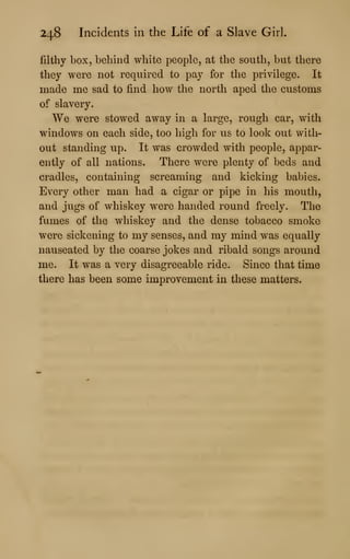 248 Incidents in the Life of a Slave Girl.
filthy box, behind white people, at the south, but there
they were not required to pay for the privilege. It
made me sad to find how the north aped the customs
of slavery.
We were stowed away in a large, rough car, with
windows on each side, too high for us to look out with-
out standing up. It was crowded with people, appar-
ently of all nations. There were plenty of beds and
cradles, containing screaming and kicking babies.
Every other man had a cigar or pipe in his mouth,
and jugs of whiskey were handed round freely. The
fumes of the whiskey and the dense tobacco smoke
were sickening to my senses, and my mind was equally
nauseated by the coarse jokes and ribald songs around
me. It was a very disagreeable ride. Since that time
there has been some improvement in these matters.
 
