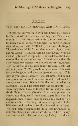 The Meeting of Mother and Daughter. 249
XXXII.
THE MEETING OP MOTHER AND DAUGHTER.
When we arrived in New York, I was half erazed
by the erowd of eoaehmen calHng out, " Carriage,
ma'ara ? " We bargained with one to take us to
Sullivan Street for twelve shillings. A burly Irishman
stepped up and said, " I'll tak' ye for sax shillings."
The reduction of half the price was an object to us,
and we asked if he could take us right away. ''
Troth
an I will, ladies," he replied. I noticed that the hack-
men smiled at each other, and I inquired whether his
conveyance was decent. " Yes, it's dacent it is, marm.
Devil a bit would I be after takin' ladies in a cab that
was not dacent." We gave him our checks. He went
for the baggage, and soon reappeared, saying, " This
way, if j'^ou plase, ladies." We followed, and found
our trunks on a truck, and we were invited to take
our seats on them. We told him that was not what we
bargained for, and he must take the trunks off. He
swore they should not be touched till we had paid him
six shillings. In our situation it was not prudent to
attract attention, and I was about to pay him what he
required, when a man near by shook his head for me
not to do it. After a great ado we got rid of the
Irishman, and had our trunks fastened on a hack.
We had been recommended to a boarding-house in
Sullivan Street, and thither we drove. There Fanny
and I separated. The Anti-Slavery Society provided a
 
