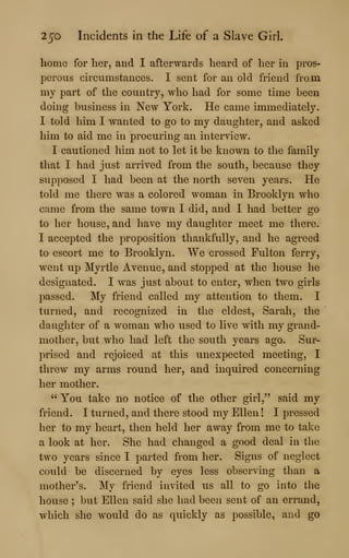 250 Incidents in the Life of a Slave Girl.
home for her, and I afterwards heard of her in pros-
perous circumstances. I sent for an old friend from
my part of the country, who had for some time been
doing business in New York. He came immediately.
I told him I wanted to go to my daughter, and asked
him to aid me in procuring an interview.
I cautioned him not to let it be known to the family
that I had just arrived from the south, because they
supposed I had been at the north seven years. He
told me there was a colored woman in Brooklyn who
came from the same town I did, and I had better go
to her house, and have my daughter meet me there.
I accepted the proposition thankfully, and he agreed
to escort me to Brooklyn. We crossed Fulton ferry,
went up Myrtle Avenue, and stopped at the house he
designated. I was just about to enter, when two girls
passed. My friend called my attention to them. I
turned, and recognized in the eldest, Sarah, the
daughter of a woman who used to live with my grand-
mother, but who had left the south years ago. Sur-
prised and rejoiced at this unexpected meeting, I
threw my arms round her, and inquired concerning
her mother.
" You take no notice of the other girl," said my
friend. I turned, and there stood my Ellen ! I pressed
her to my heart, then held her away from me to take
a look at her. She had changed a good deal in the
two years since I parted from her. Signs of neglect
could be discerned by eyes less observing than a
mother's. My friend invited us all to go into the
house ; but Ellen said she had been sent of an errand,
which she would do as quickly as possible, and go
 